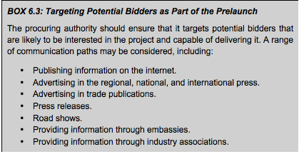 BOX 6.3: Targeting Potential Bidders as Part of the Prelaunch The procuring authority should ensure that it targets potential bidders that are likely to be interested in the project and capable of delivering it. A range of communication paths may be considered, including: • Publishing information on the internet. • Advertising in the regional, national, and international press. • Advertising in trade publications. • Press releases. • Road shows. • Providing information through embassies. • Providing information through industry associations.