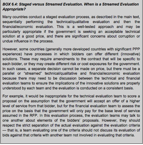 BOX 6.4: Staged versus Streamed Evaluation. When is a Streamed Evaluation Appropriate? Many countries conduct a staged evaluation process, as described in the main text, sequentially performing the technical/qualitative evaluation and then the financial/economic evaluation. This is a well-tested approach and may be particularly appropriate if the government is seeking an acceptable technical solution at a good price, and there are significant concerns about corruption or undue influence in the process. However, some countries (generally more developed countries with significant PPP experience) have processes in which bidders can offer different (innovative) solutions. These may require amendments to the contract that will be specific to each bidder, or they may create different risk or cost exposures for the government. In such cases, a separate decision cannot be made on price, but there must be a parallel or “streamed” technical/qualitative and financial/economic evaluation because there may need to be discussion between the technical and financial evaluation teams to ensure the implications of the innovative solutions are properly understood by each team and the evaluation is conducted on a consistent basis. For example, it would be inappropriate for the technical evaluation team to score a proposal on the assumption that the government will accept an offer of a higher level of service from that bidder, but for the financial evaluation team to assess the price on the basis that the government will only pay for the base level of service assumed in the RFP. In this evaluation process, the evaluation teams may talk to one another about elements of the bidders’ proposals. However, they should respect the strict separation of the actual evaluation against the evaluation criteria — that is, a team evaluating one of the criteria should not discuss its evaluation of bids against that criteria with another team not involved in evaluating that criteria.